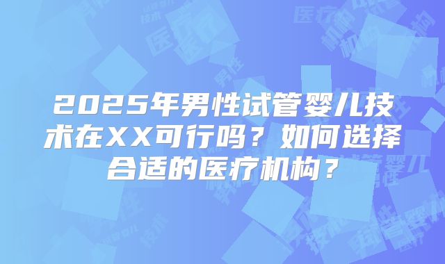 2025年男性试管婴儿技术在XX可行吗？如何选择合适的医疗机构？