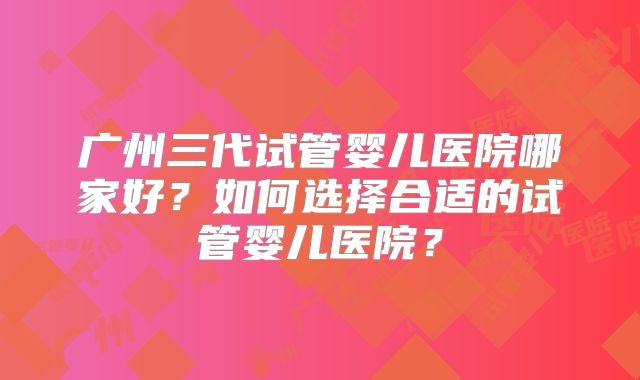 广州三代试管婴儿医院哪家好？如何选择合适的试管婴儿医院？