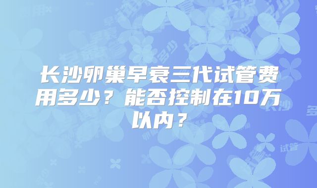 长沙卵巢早衰三代试管费用多少？能否控制在10万以内？
