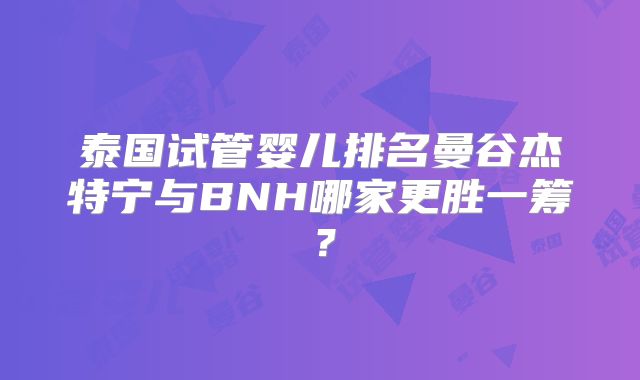 泰国试管婴儿排名曼谷杰特宁与BNH哪家更胜一筹？