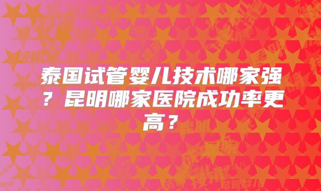 泰国试管婴儿技术哪家强?昆明哪家医院成功率更高?