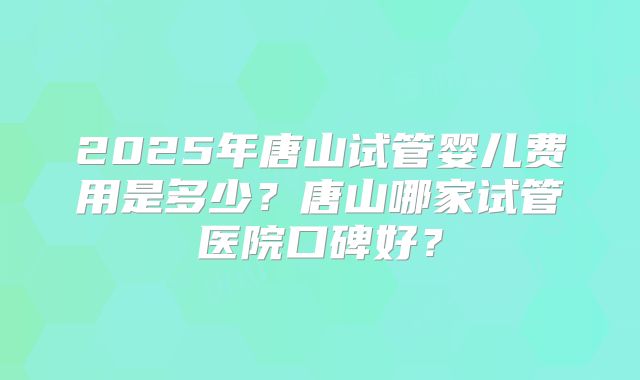 2025年唐山试管婴儿费用是多少?唐山哪家试管医院口碑好?