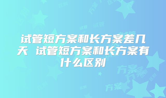 试管短方案和长方案差几天 试管短方案和长方案有什么区别