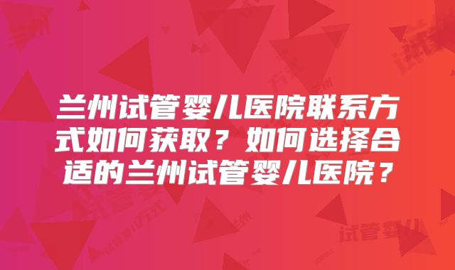 兰州试管婴儿医院联系方式如何获取?如何选择合适的兰州试管婴儿医院?