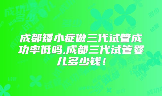 成都矮小症做三代试管成功率低吗,成都三代试管婴儿多少钱!