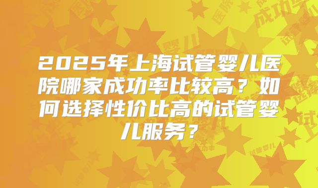 2025年上海试管婴儿医院哪家成功率比较高?如何选择性价比高的试管婴儿服务?