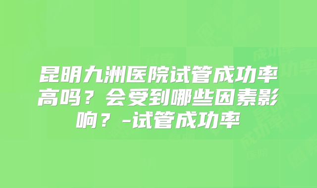 昆明九洲医院试管成功率高吗?会受到哪些因素影响?-试管成功率