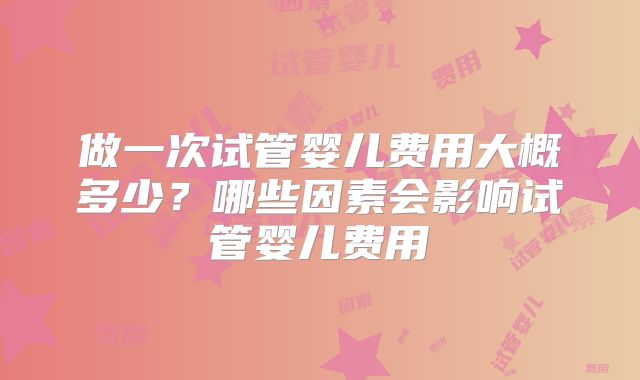 做一次试管婴儿费用大概多少?哪些因素会影响试管婴儿费用