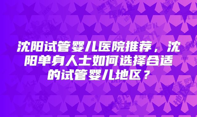 沈阳试管婴儿医院推荐,沈阳单身人士如何选择合适的试管婴儿地区?