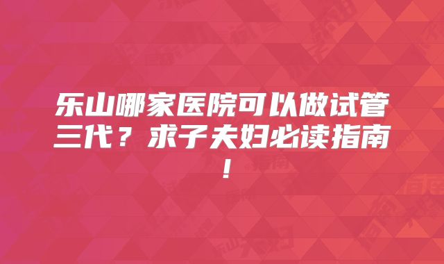 乐山哪家医院可以做试管三代?求子夫妇必读指南!