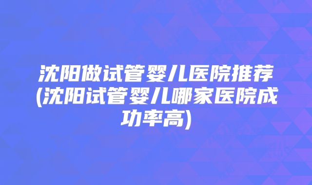 沈阳做试管婴儿医院推荐(沈阳试管婴儿哪家医院成功率高)