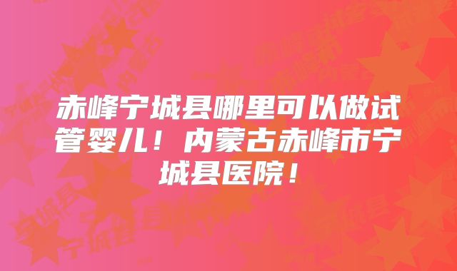 赤峰宁城县哪里可以做试管婴儿!内蒙古赤峰市宁城县医院!