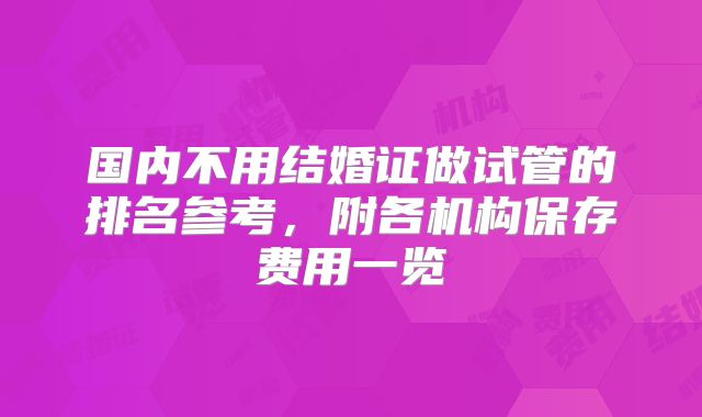 国内不用结婚证做试管的排名参考，附各机构保存费用一览