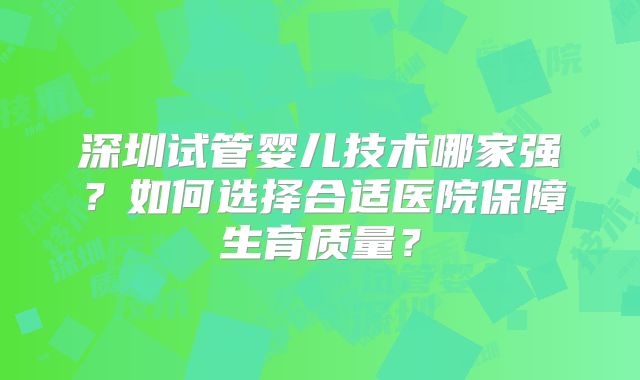 深圳试管婴儿技术哪家强?如何选择合适医院保障生育质量?