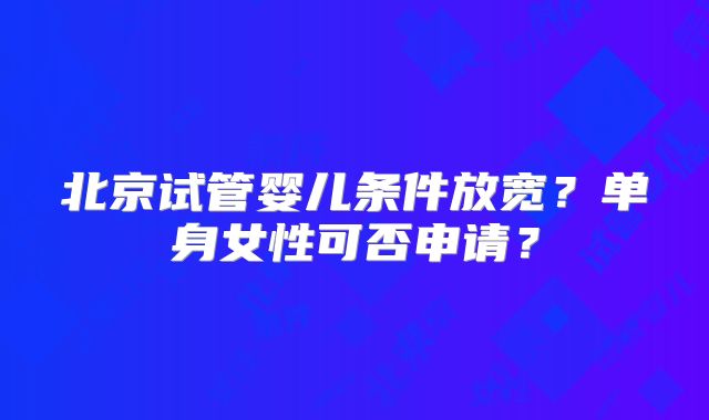北京试管婴儿条件放宽？单身女性可否申请？