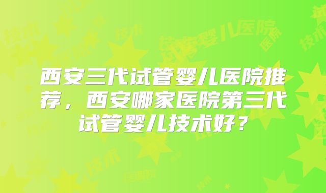 西安三代试管婴儿医院推荐,西安哪家医院第三代试管婴儿技术好?
