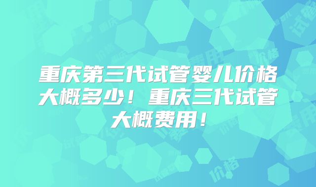 重庆第三代试管婴儿价格大概多少！重庆三代试管大概费用！