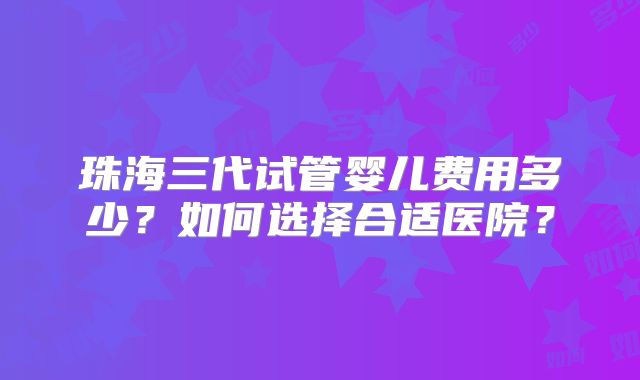 珠海三代试管婴儿费用多少？如何选择合适医院？