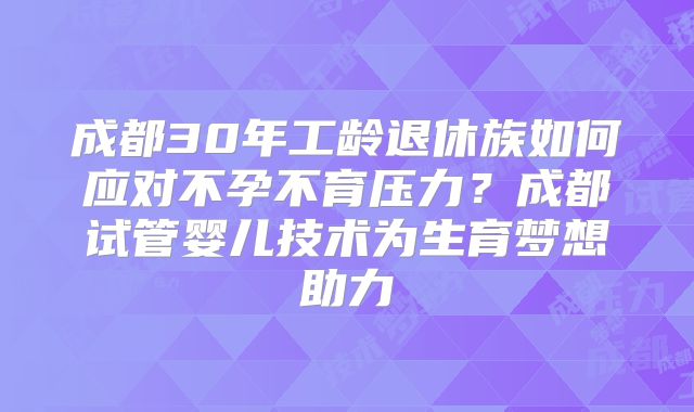 成都30年工龄退休族如何应对不孕不育压力?成都试管婴儿技术为生育梦想助力