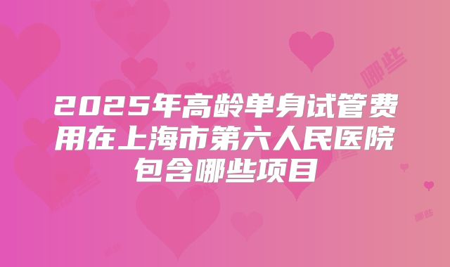 2025年高龄单身试管费用在上海市第六人民医院包含哪些项目