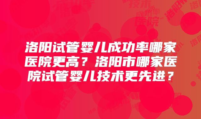 洛阳试管婴儿成功率哪家医院更高?洛阳市哪家医院试管婴儿技术更先进?