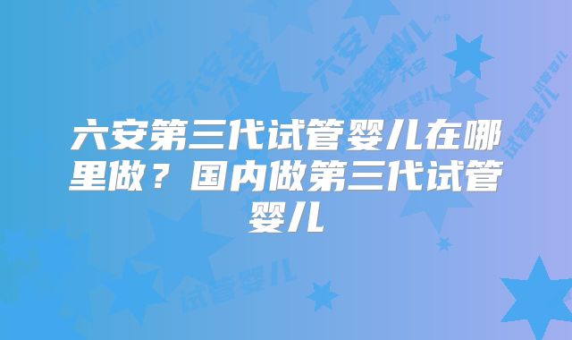 六安第三代试管婴儿在哪里做？国内做第三代试管婴儿