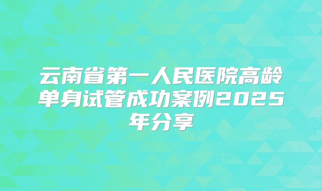 云南省第一人民医院高龄单身试管成功案例2025年分享
