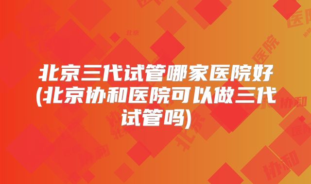 北京三代试管哪家医院好(北京协和医院可以做三代试管吗)