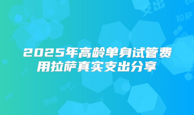 2025年高龄单身试管费用拉萨真实支出分享