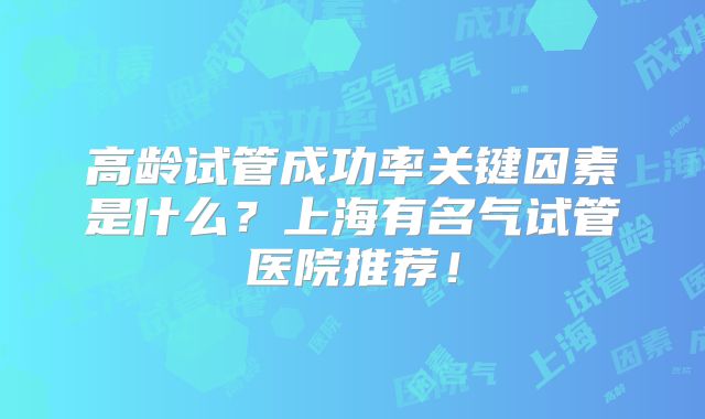 高龄试管成功率关键因素是什么?上海有名气试管医院推荐!