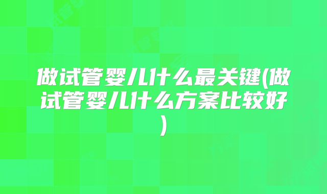 做试管婴儿什么最关键(做试管婴儿什么方案比较好)