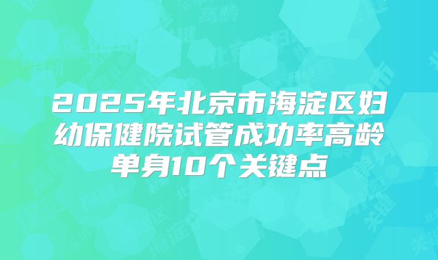 2025年北京市海淀区妇幼保健院试管成功率高龄单身10个关键点