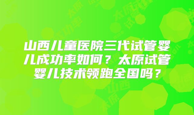 山西儿童医院三代试管婴儿成功率如何?太原试管婴儿技术领跑全国吗?