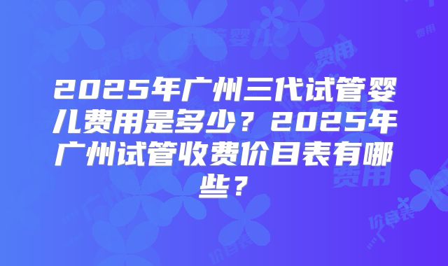 2025年广州三代试管婴儿费用是多少?2025年广州试管收费价目表有哪些?
