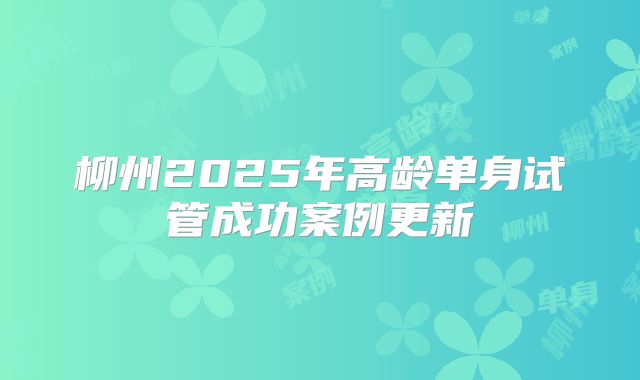 柳州2025年高龄单身试管成功案例更新