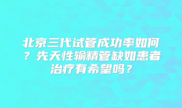 北京三代试管成功率如何?先天性输精管缺如患者治疗有希望吗?