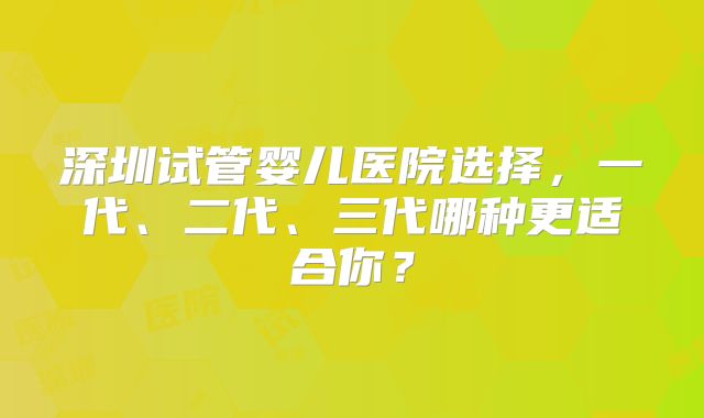 深圳试管婴儿医院选择，一代、二代、三代哪种更适合你？