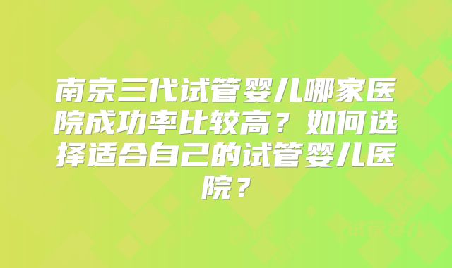 南京三代试管婴儿哪家医院成功率比较高?如何选择适合自己的试管婴儿医院?