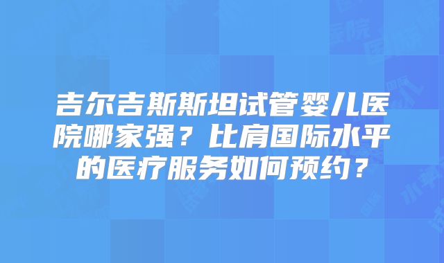吉尔吉斯斯坦试管婴儿医院哪家强?比肩国际水平的医疗服务如何预约?