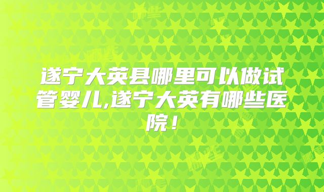 遂宁大英县哪里可以做试管婴儿,遂宁大英有哪些医院!