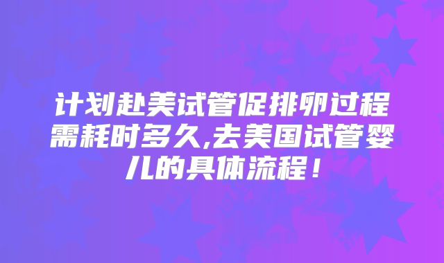 计划赴美试管促排卵过程需耗时多久,去美国试管婴儿的具体流程！