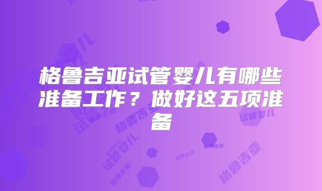 格鲁吉亚试管婴儿有哪些准备工作?做好这五项准备