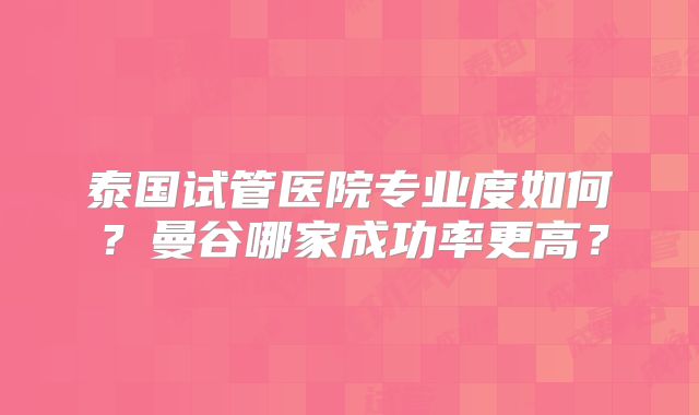泰国试管医院专业度如何?曼谷哪家成功率更高?
