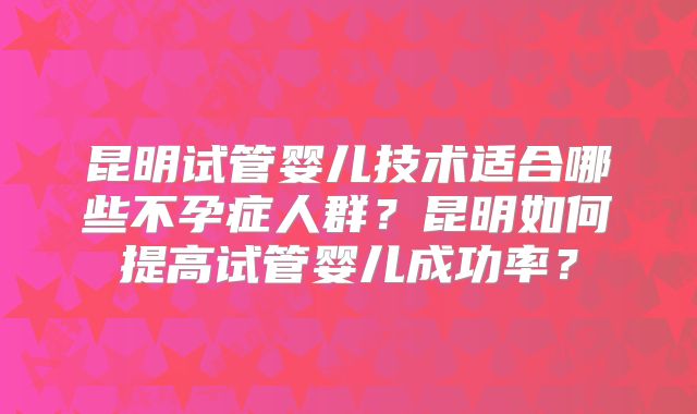 昆明试管婴儿技术适合哪些不孕症人群？昆明如何提高试管婴儿成功率？