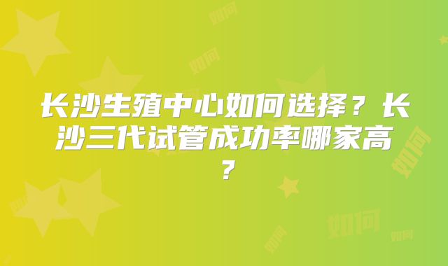 长沙生殖中心如何选择？长沙三代试管成功率哪家高？