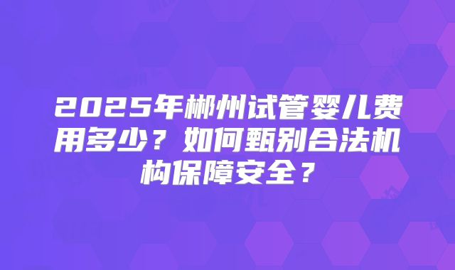 2025年郴州试管婴儿费用多少?如何甄别合法机构保障安全?