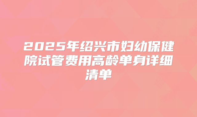 2025年绍兴市妇幼保健院试管费用高龄单身详细清单