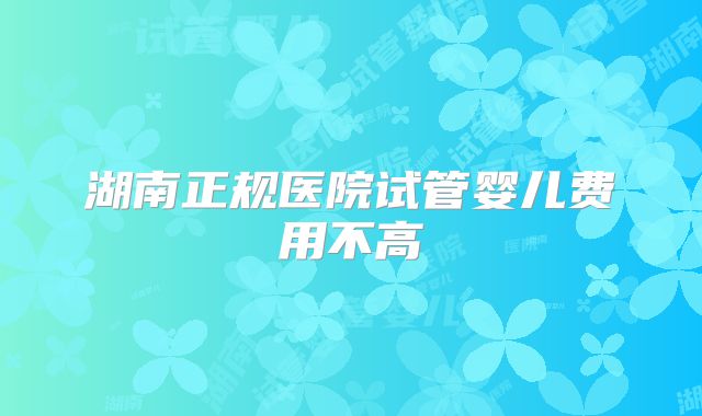 湖南正规医院试管婴儿费用不高