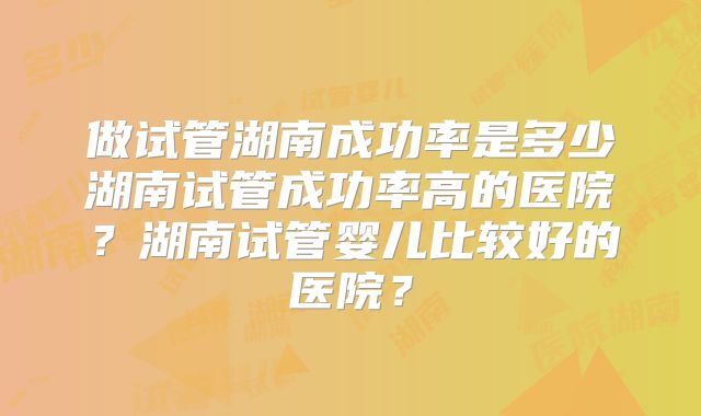 做试管湖南成功率是多少湖南试管成功率高的医院?湖南试管婴儿比较好的医院?