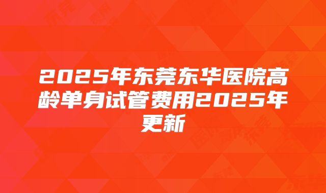 2025年东莞东华医院高龄单身试管费用2025年更新